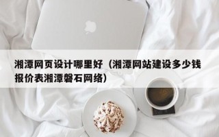 南昌湘潭网页设计哪里好（湘潭网站建设多少钱 报价表湘潭磐石网络）